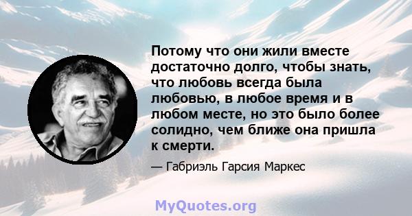 Потому что они жили вместе достаточно долго, чтобы знать, что любовь всегда была любовью, в любое время и в любом месте, но это было более солидно, чем ближе она пришла к смерти.