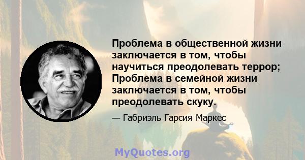 Проблема в общественной жизни заключается в том, чтобы научиться преодолевать террор; Проблема в семейной жизни заключается в том, чтобы преодолевать скуку.