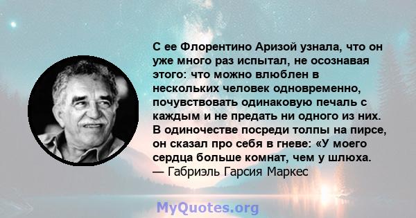 С ее Флорентино Аризой узнала, что он уже много раз испытал, не осознавая этого: что можно влюблен в нескольких человек одновременно, почувствовать одинаковую печаль с каждым и не предать ни одного из них. В одиночестве 