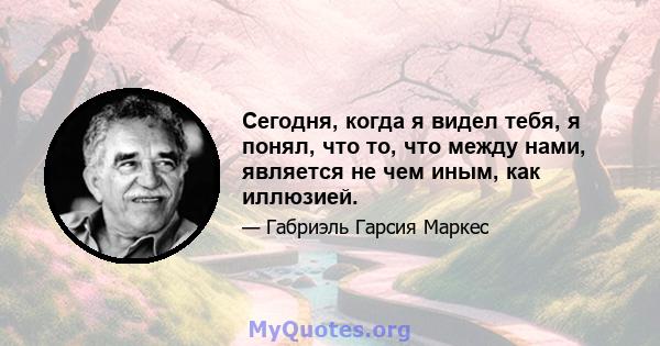 Сегодня, когда я видел тебя, я понял, что то, что между нами, является не чем иным, как иллюзией.