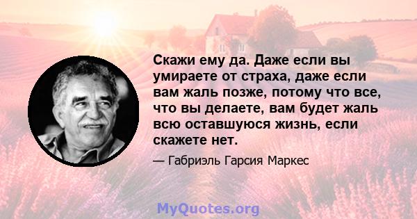 Скажи ему да. Даже если вы умираете от страха, даже если вам жаль позже, потому что все, что вы делаете, вам будет жаль всю оставшуюся жизнь, если скажете нет.