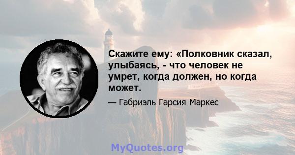 Скажите ему: «Полковник сказал, улыбаясь, - что человек не умрет, когда должен, но когда может.