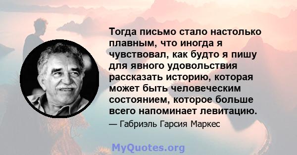 Тогда письмо стало настолько плавным, что иногда я чувствовал, как будто я пишу для явного удовольствия рассказать историю, которая может быть человеческим состоянием, которое больше всего напоминает левитацию.