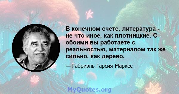 В конечном счете, литература - не что иное, как плотницкие. С обоими вы работаете с реальностью, материалом так же сильно, как дерево.