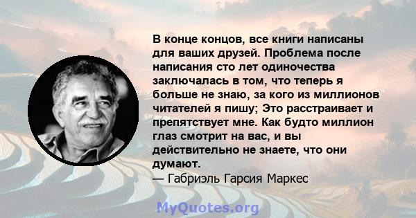 В конце концов, все книги написаны для ваших друзей. Проблема после написания сто лет одиночества заключалась в том, что теперь я больше не знаю, за кого из миллионов читателей я пишу; Это расстраивает и препятствует