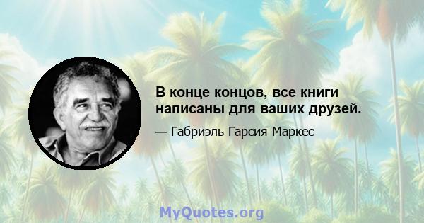 В конце концов, все книги написаны для ваших друзей.