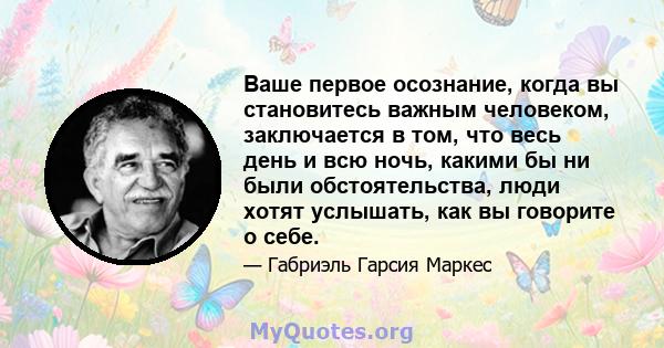 Ваше первое осознание, когда вы становитесь важным человеком, заключается в том, что весь день и всю ночь, какими бы ни были обстоятельства, люди хотят услышать, как вы говорите о себе.