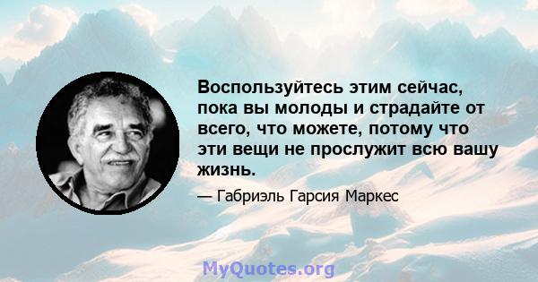 Воспользуйтесь этим сейчас, пока вы молоды и страдайте от всего, что можете, потому что эти вещи не прослужит всю вашу жизнь.