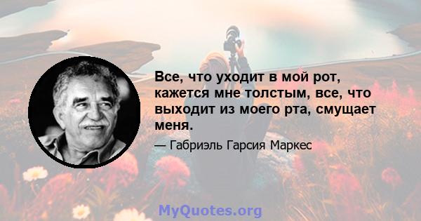 Все, что уходит в мой рот, кажется мне толстым, все, что выходит из моего рта, смущает меня.