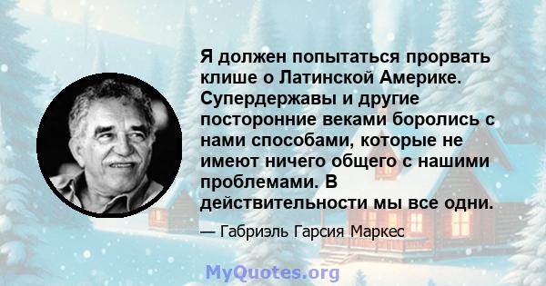 Я должен попытаться прорвать клише о Латинской Америке. Супердержавы и другие посторонние веками боролись с нами способами, которые не имеют ничего общего с нашими проблемами. В действительности мы все одни.