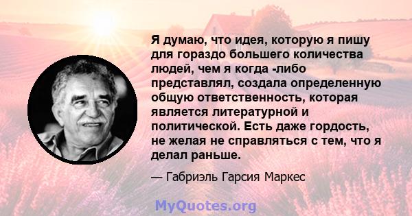 Я думаю, что идея, которую я пишу для гораздо большего количества людей, чем я когда -либо представлял, создала определенную общую ответственность, которая является литературной и политической. Есть даже гордость, не