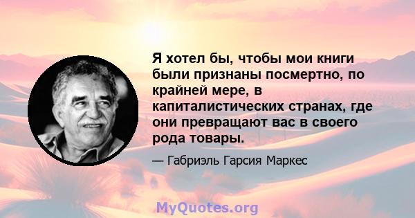 Я хотел бы, чтобы мои книги были признаны посмертно, по крайней мере, в капиталистических странах, где они превращают вас в своего рода товары.