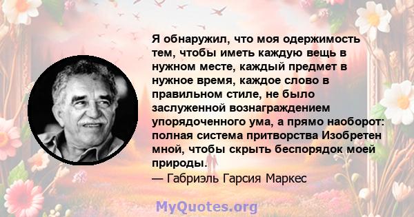 Я обнаружил, что моя одержимость тем, чтобы иметь каждую вещь в нужном месте, каждый предмет в нужное время, каждое слово в правильном стиле, не было заслуженной вознаграждением упорядоченного ума, а прямо наоборот: