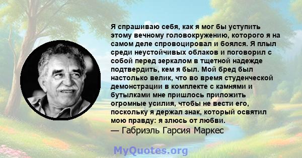 Я спрашиваю себя, как я мог бы уступить этому вечному головокружению, которого я на самом деле спровоцировал и боялся. Я плыл среди неустойчивых облаков и поговорил с собой перед зеркалом в тщетной надежде подтвердить,