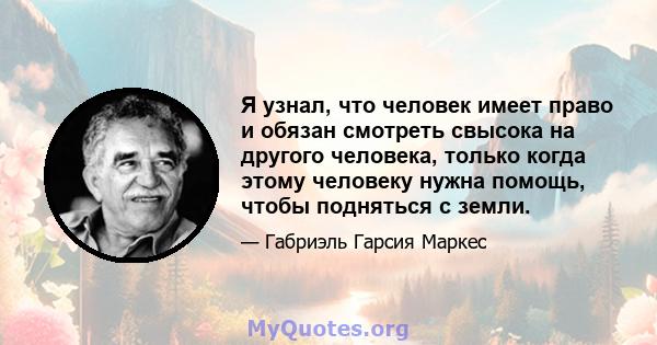 Я узнал, что человек имеет право и обязан смотреть свысока на другого человека, только когда этому человеку нужна помощь, чтобы подняться с земли.