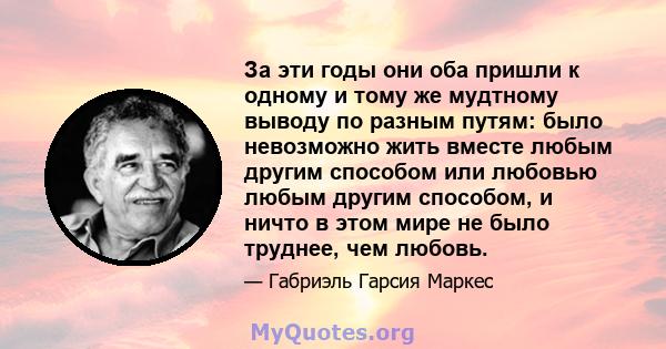 За эти годы они оба пришли к одному и тому же мудтному выводу по разным путям: было невозможно жить вместе любым другим способом или любовью любым другим способом, и ничто в этом мире не было труднее, чем любовь.