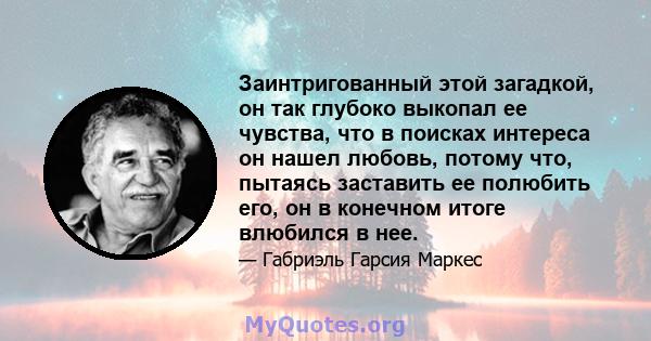 Заинтригованный этой загадкой, он так глубоко выкопал ее чувства, что в поисках интереса он нашел любовь, потому что, пытаясь заставить ее полюбить его, он в конечном итоге влюбился в нее.