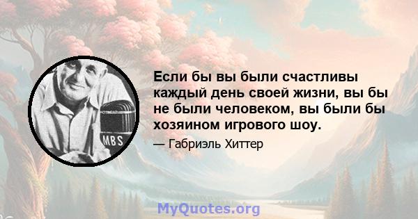 Если бы вы были счастливы каждый день своей жизни, вы бы не были человеком, вы были бы хозяином игрового шоу.