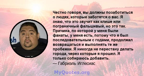 Честно говоря, вы должны позаботиться о людях, которые заботятся о вас. Я знаю, что это звучит как клише или пограничный фальшивый, но это так. Причина, по которой у меня были фанаты, у меня есть, потому что я был