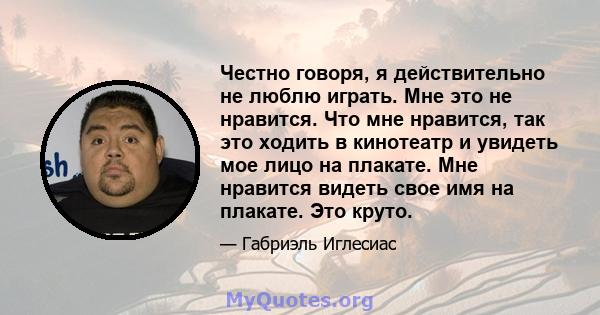 Честно говоря, я действительно не люблю играть. Мне это не нравится. Что мне нравится, так это ходить в кинотеатр и увидеть мое лицо на плакате. Мне нравится видеть свое имя на плакате. Это круто.