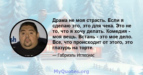 Драма не моя страсть. Если я сделаю это, это для чека. Это не то, что я хочу делать. Комедия - моя вещь. Встань - это мое дело. Все, что происходит от этого, это глазурь на торте.