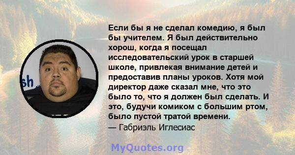 Если бы я не сделал комедию, я был бы учителем. Я был действительно хорош, когда я посещал исследовательский урок в старшей школе, привлекая внимание детей и предоставив планы уроков. Хотя мой директор даже сказал мне,