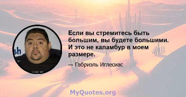 Если вы стремитесь быть большим, вы будете большими. И это не каламбур в моем размере.