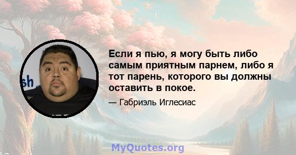 Если я пью, я могу быть либо самым приятным парнем, либо я тот парень, которого вы должны оставить в покое.