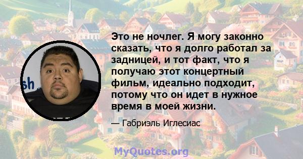 Это не ночлег. Я могу законно сказать, что я долго работал за задницей, и тот факт, что я получаю этот концертный фильм, идеально подходит, потому что он идет в нужное время в моей жизни.