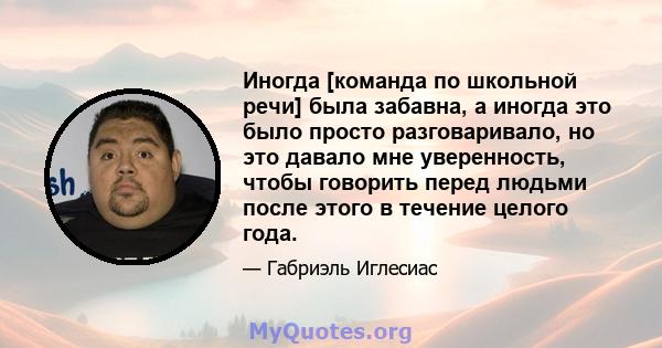 Иногда [команда по школьной речи] была забавна, а иногда это было просто разговаривало, но это давало мне уверенность, чтобы говорить перед людьми после этого в течение целого года.