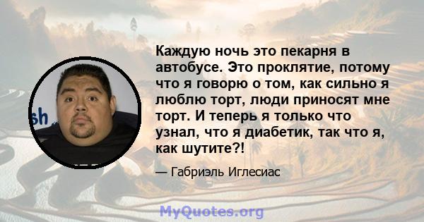 Каждую ночь это пекарня в автобусе. Это проклятие, потому что я говорю о том, как сильно я люблю торт, люди приносят мне торт. И теперь я только что узнал, что я диабетик, так что я, как шутите?!