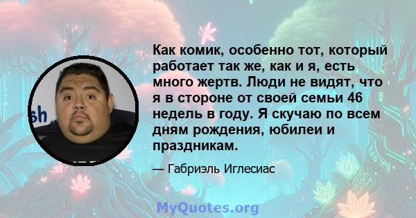 Как комик, особенно тот, который работает так же, как и я, есть много жертв. Люди не видят, что я в стороне от своей семьи 46 недель в году. Я скучаю по всем дням рождения, юбилеи и праздникам.