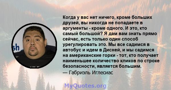 Когда у вас нет ничего, кроме больших друзей, вы никогда не попадаете в аргументы - кроме одного. И это, кто самый большой? Я дам вам знать прямо сейчас, есть только один способ урегулировать это. Мы все садимся в