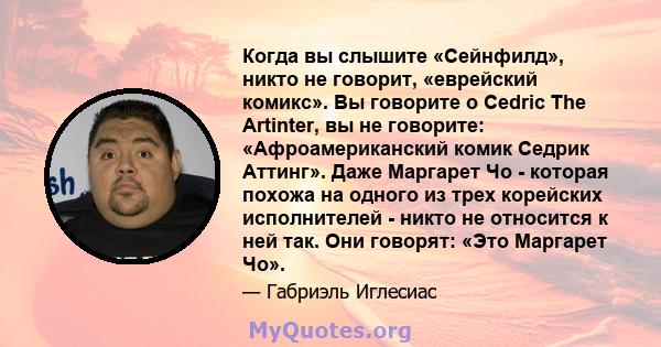 Когда вы слышите «Сейнфилд», никто не говорит, «еврейский комикс». Вы говорите о Cedric The Artinter, вы не говорите: «Афроамериканский комик Седрик Аттинг». Даже Маргарет Чо - которая похожа на одного из трех корейских 