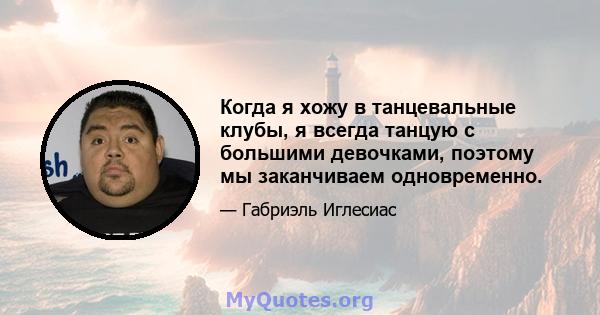 Когда я хожу в танцевальные клубы, я всегда танцую с большими девочками, поэтому мы заканчиваем одновременно.