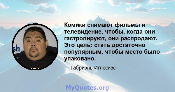 Комики снимают фильмы и телевидение, чтобы, когда они гастролируют, они распродают. Это цель: стать достаточно популярным, чтобы место было упаковано.