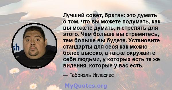 Лучший совет, братан: это думать о том, что вы можете подумать, как вы можете думать, и стрелять для этого. Чем больше вы стремитесь, тем больше вы будете. Установите стандарты для себя как можно более высоко, а также