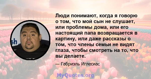 Люди понимают, когда я говорю о том, что мой сын не слушает, или проблемы дома, или его настоящий папа возвращается в картину, или даже рассказы о том, что члены семьи не видят глаза, чтобы смотреть на то, что вы