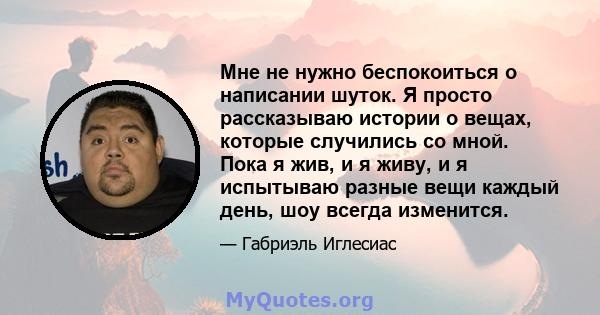 Мне не нужно беспокоиться о написании шуток. Я просто рассказываю истории о вещах, которые случились со мной. Пока я жив, и я живу, и я испытываю разные вещи каждый день, шоу всегда изменится.