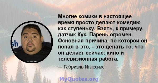 Многие комики в настоящее время просто делают комедию как ступеньку. Взять, к примеру, датчик Кук. Парень огромен. Основная причина, по которой он попал в это, - это делать то, что он делает сейчас: кино и телевизионная 