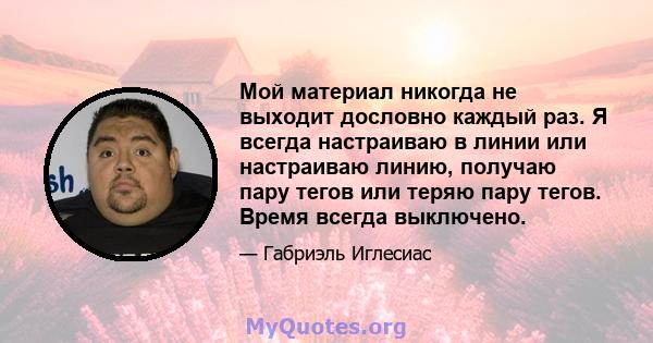 Мой материал никогда не выходит дословно каждый раз. Я всегда настраиваю в линии или настраиваю линию, получаю пару тегов или теряю пару тегов. Время всегда выключено.