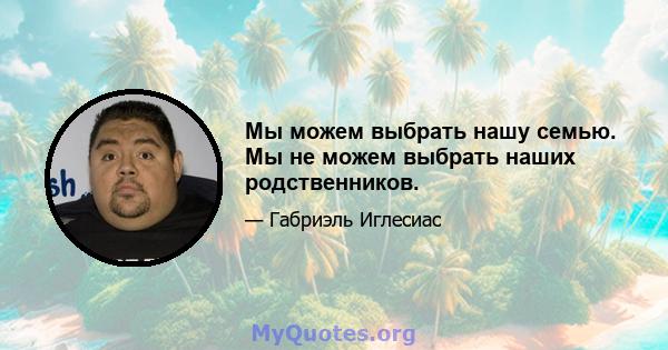 Мы можем выбрать нашу семью. Мы не можем выбрать наших родственников.