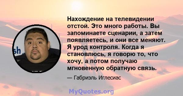 Нахождение на телевидении отстой. Это много работы. Вы запоминаете сценарии, а затем появляетесь, и они все меняют. Я урод контроля. Когда я становлюсь, я говорю то, что хочу, а потом получаю мгновенную обратную связь.