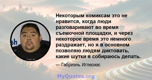 Некоторым комиксам это не нравится, когда люди разговаривают во время съемочной площадки, и через некоторое время это немного раздражает, но я в основном позволяю людям диктовать, какие шутки я собираюсь делать.