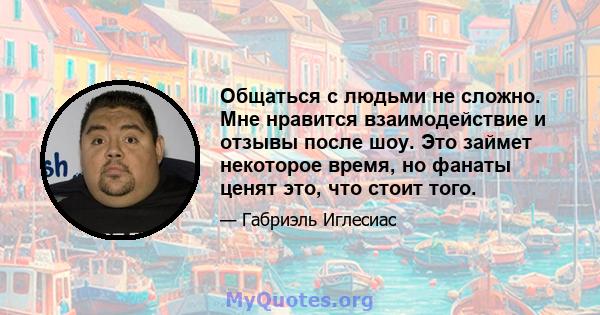 Общаться с людьми не сложно. Мне нравится взаимодействие и отзывы после шоу. Это займет некоторое время, но фанаты ценят это, что стоит того.