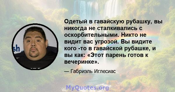 Одетый в гавайскую рубашку, вы никогда не сталкивались с оскорбительными. Никто не видит вас угрозой. Вы видите кого -то в гавайской рубашке, и вы как: «Этот парень готов к вечеринке».