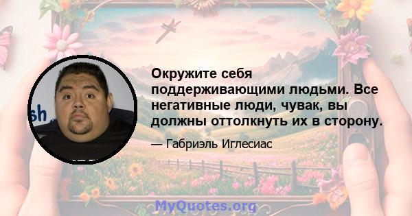 Окружите себя поддерживающими людьми. Все негативные люди, чувак, вы должны оттолкнуть их в сторону.