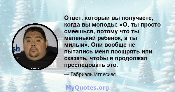 Ответ, который вы получаете, когда вы молоды: «О, ты просто смеешься, потому что ты маленький ребенок, а ты милый». Они вообще не пытались меня поощрять или сказать, чтобы я продолжал преследовать это.