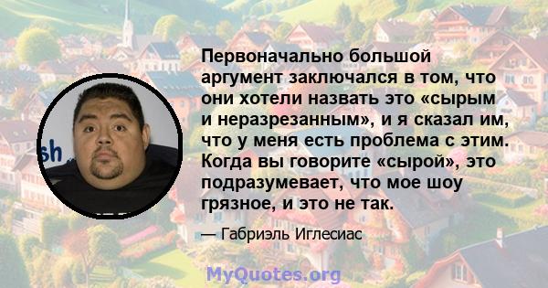 Первоначально большой аргумент заключался в том, что они хотели назвать это «сырым и неразрезанным», и я сказал им, что у меня есть проблема с этим. Когда вы говорите «сырой», это подразумевает, что мое шоу грязное, и