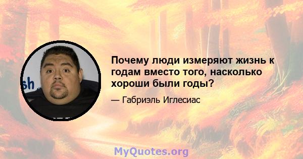 Почему люди измеряют жизнь к годам вместо того, насколько хороши были годы?